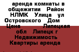 аренда комнаты в общежитии › Район ­ НЛМК › Улица ­ ул. Островского › Дом ­ 2 › Цена ­ 4 500 - Липецкая обл., Липецк г. Недвижимость » Квартиры аренда   